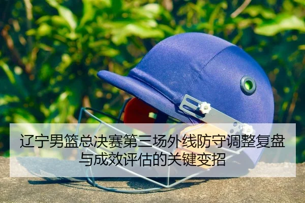辽宁男篮总决赛第三场外线防守调整复盘与成效评估的关键变招