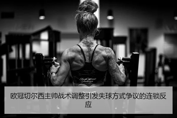 欧冠切尔西主帅战术调整引发失球方式争议的连锁反应